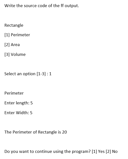 Write the source code of the ff output.
Rectangle
[1] Perimeter
[2] Area
[3] Volume
Select an option [1-3] : 1
Perimeter
Enter length: 5
Enter Width: 5
The Perimeter of Rectangle is 20
Do you want to continue using the program? [1] Yes [2] No
