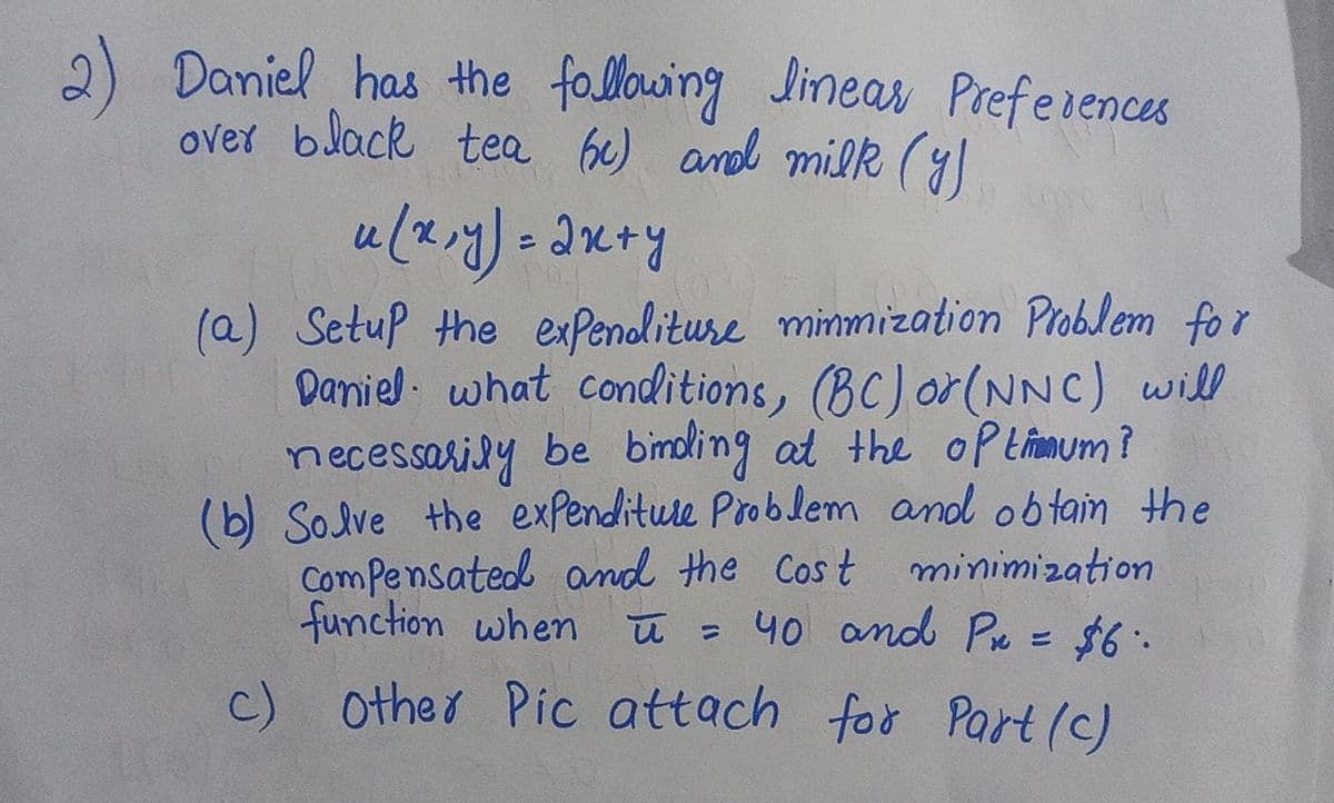 2) Daniel has the following Jineas Preferences
over black tea be) and milk (y)
(a) Setup the expenolituse minmization Problem for
Daniel. what conditions, (BC) or(NNC) will
necessarily be
(b) Solve the expenditure Problem and obtain the
Compensated and the Cost minimization
function when
binding at the oPtimum?
ū = 40 and P = $6.
c) Other Pic attach for Part(c)
