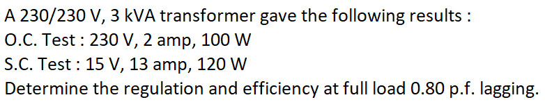 A 230/230 V, 3 kVA transformer gave the following results :
O.C. Test : 230 V, 2 amp, 100 W
S.C. Test : 15 V, 13 amp, 120 W
Determine the regulation and efficiency at full load 0.80 p.f. lagging.
