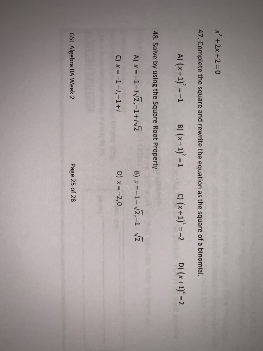 x +2x+2=0
47. Complete the square and rewrite the equation as the square of a binomial.
A) (x+1)' =-1
B) (x+1)' =1
C) (x+1)° =-2
D) (x+1) =2
48. Solve by using the Square Root Property.
A) x =-1-ivz,-1+iZ
B) x = -1-2,-1+ Z
C) x=-1-i,-1+i
D) x=-2,0
GSE Algebra IIA Week 2
Page 25 of 28
