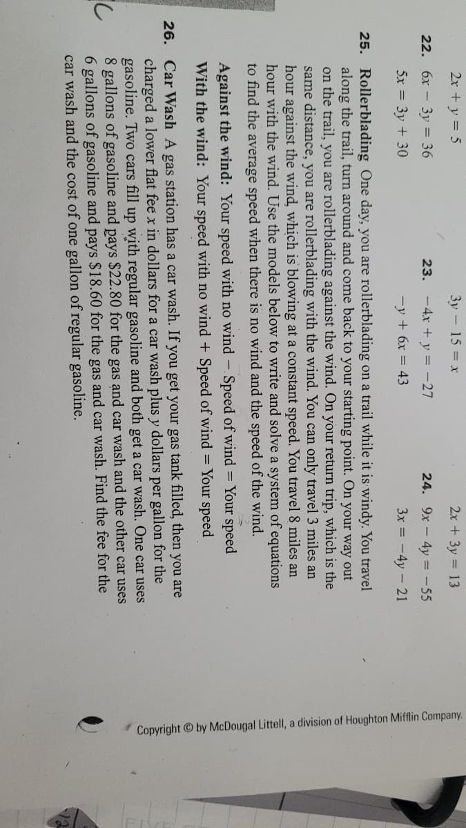 Copyright by McDougal Littell, a division of Houghton Mifflin Company.
2x +y = 5
3y-15 x
2x + 3y 13
22. 6x - 3y = 36
23. -4x + y = -27
24. 9x - 4y = -55
5x = 3y + 30
-y + 6x = 43
3x = -4y - 21
25. Rollerblading One day, you are rollerblading on a trail while it is windy. You travel
along the trail, turn around and come back to your starting point. On your way out
on the trail, you are rollerblading against the wind. On your return trip, which is the
same distance, you are rollerblading with the wind. You can only travel 3 miles an
hour against the wind, which is blowing at a constant speed. You travel 8 miles an
hour with the wind. Use the models below to write and solve a system of equations
to find the average speed when there is no wind and the speed of the wind.
Against the wind: Your speed with no wind - Speed of wind = Your speed
With the wind: Your speed with no wind + Speed of wind = Your speed
26. Car Wash A gas station has a car wash. If you get your gas tank filled, then you are
charged a lower flat fee x in dollars for a car wash plus y dollars per gallon for the
gasoline. Two cars fill up with regular gasoline and both get a car wash. One car uses
8 gallons of gasoline and pays $22.80 for the gas and car wash and the other car uses
6 gallons of gasoline and pays $18.60 for the gas and car wash. Find the fee for the
car wash and the cost of one gallon of regular gasoline.
