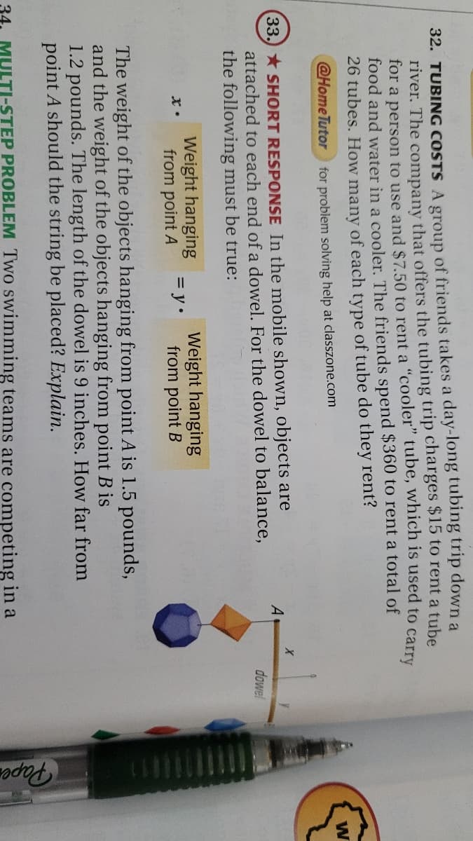 Paper
32. TUBING COSTS A group of friends takes a day-long tubing trip down a
river. The company that offers the tubing trip charges $15 to rent a tube
for a person to use and $7.50 to rent a "cooler" tube, which is used to carry
food and water in a cooler. The friends spend $360 to rent a total of
26 tubes. How many of each type of tube do they rent?
@Home Tutor
for problem solving help at classzone.com
33. SHORT RESPONSE In the mobile shown, objects are
attached to each end of a dowel. For the dowel to balance,
the following must be true:
A
dowel
Weight hanging
from point A
Weight hanging
= y•
from point B
The weight of the objects hanging from point A is 1.5 pounds,
and the weight of the objects hanging from point B is
1.2 pounds. The length of the dowel is 9 inches. How far from
point A should the string be placed? Explain.
34.
MULTI-STEP PROBLEM Two swimming teams are competing in a
