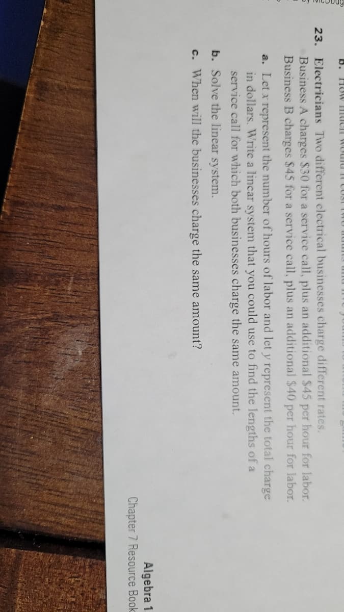 B. HO W HHUCII WOUIU It COSE
23. Electricians Two different electrical businesses charge different rates.
Business A charges $30 for a service call, plus an additional $45 per hour for labor.
Business B charges $45 for a service call, plus an additional $40 per hour for labor.
a. Let x represent the number of hours of labor and let y represent the total charge
in dollars. Write a linear system that you could use to find the lengths of a
service call for which both businesses charge the same amount.
b. Solve the linear system.
c. When will the businesses charge the same amount?
Algebra 1
Chapter 7 Resource Book
