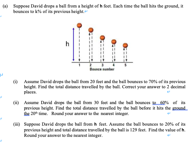 Assume David drops the ball from 20 feet and the ball bounces to 70% of its previous
height. Find the total distance travelled by the ball. Correct your answer to 2 decimal
places.
(i)
(ii) Assume David drops the ball from 30 feet and the ball bounces to 60% of its
previous height. Find the total distance travelled by the ball before it hits the ground
the 20th time. Round your answer to the nearest integer.
(iii) Suppose David drops the ball from h feet. Assume the ball bounces to 20% of its
previous height and total distance travelled by the ball is 129 feet. Find the value of h.
Round your answer to the nearest integer.
