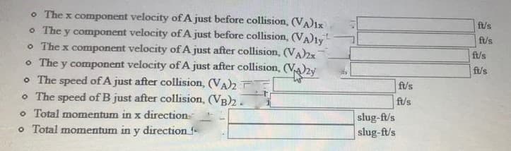 o The x component velocity of A just before collision, (VA)ix
o The y component velocity ofA just before collision, (VA)1y
o The x component velocity of A just after collision, (VA)2x
o The y component velocity of A just after collision, (Va)2y
o The speed of A just after collision, (VA)2 E
o The speed of B just after collision, (VB)2.
o Total momentum in x direction
o Total momentum in y direction f
ft/s
f/s
ft/s
ft/s
ft/s
ft/s
slug-ft/s
slug-ft/s
