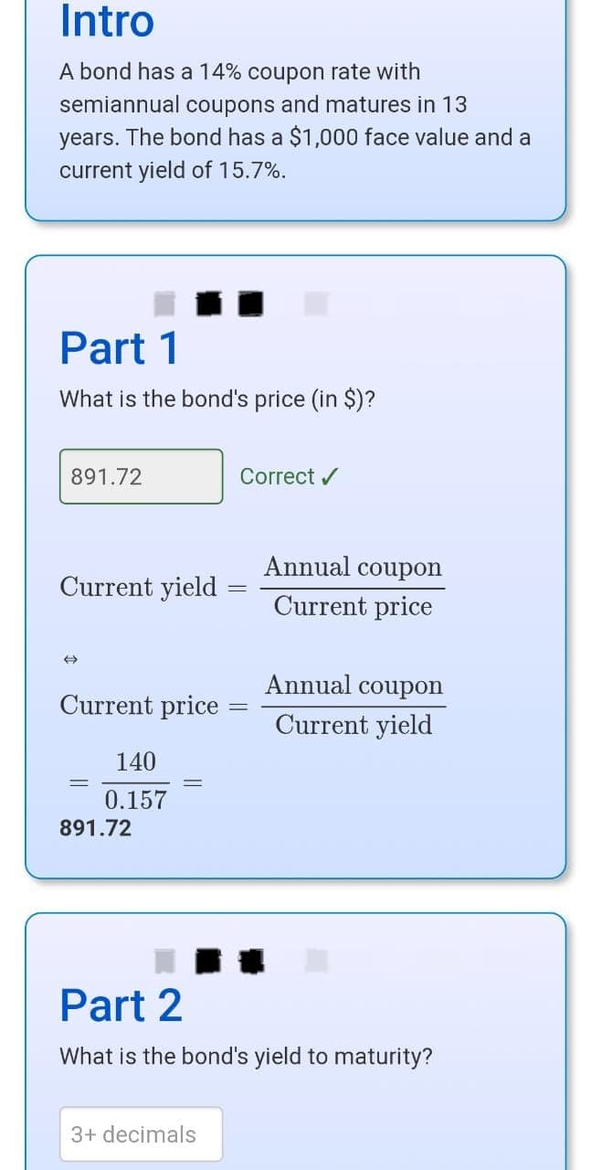 Intro
A bond has a 14% coupon rate with
semiannual coupons and matures in 13
years. The bond has a $1,000 face value and a
current yield of 15.7%.
Part 1
What is the bond's price (in $)?
891.72
Current yield
Current price
=
140
0.157
891.72
Correct ✔
3+ decimals
Annual coupon
Current price
Annual coupon
Current yield
Part 2
What is the bond's yield to maturity?