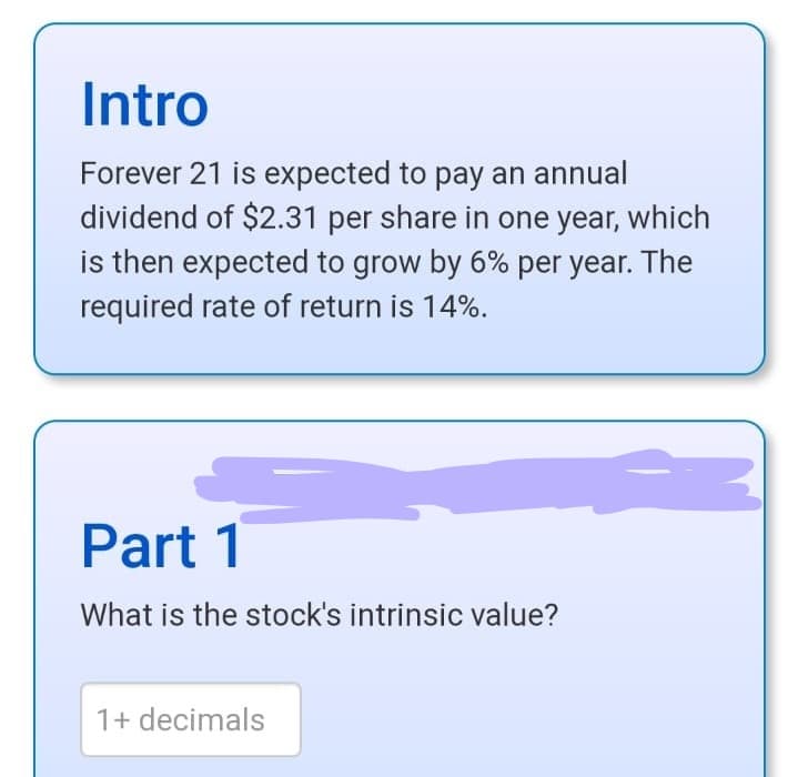 Intro
Forever 21 is expected to pay an annual
dividend of $2.31 per share in one year, which
is then expected to grow by 6% per year. The
required rate of return is 14%.
Part 1
What is the stock's intrinsic value?
1+ decimals