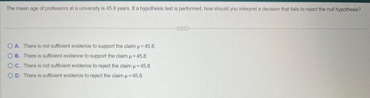 The mean age of professors at a university is 45.8 years. If a hypothesis test is performed, how should you interpret a decision that fails to reject the null hypothesis?
OA. There is not sufficient evidence to support the claim µ = 45.8.
OB. There is sufficient evidence to support the claim µ = 45.8.
OC. There is not sufficient evidence to reject the claim µ = 45.8.
OD. There is sufficient evidence to reject the claim μ = 45.8.
****