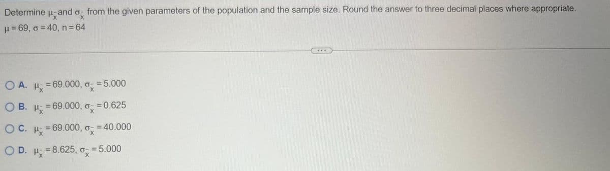 Determine and ox
Px
μ=69, o = 40, n = 64
from the given parameters of the population and the sample size. Round the answer to three decimal places where appropriate.
OA. H=69.000,- = 5.000
OB. H=69.000,- = 0.625
OC. μ = 69.000,- = 40.000
O D. H = 8.625, 0x
o- = 5.000