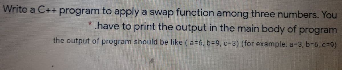 Write a C++ program to apply a swap function among three numbers. You
*.have to print the output in the main body of program
the output of program should be like (a=6, b=9, c=3) (for example: a=3, b-6, c=9)
