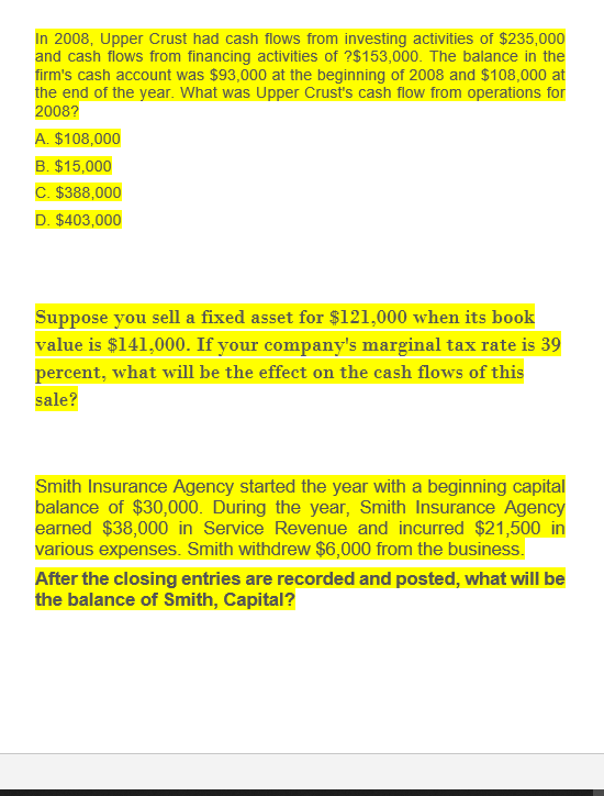 In 2008, Upper Crust had cash flows from investing activities of $235,000
and cash flows from financing activities of ?$153,000. The balance in the
firm's cash account was $93,000 at the beginning of 2008 and $108,000 at
the end of the year. What was Upper Crust's cash flow from operations for
2008?
A. $108,000
B. $15,000
C. $388,000
D. $403,000
Suppose you sell a fixed asset for $121,000 when its book
value is $141,000. If your company's marginal tax rate is 39
percent, what will be the effect on the cash flows of this
sale?
Smith Insurance Agency started the year with a beginning capital
balance of $30,000. During the year, Smith Insurance Agency
earned $38,000 in Service Revenue and incurred $21,500 in
various expenses. Smith withdrew $6,000 from the business.
After the closing entries are recorded and posted, what will be
the balance of Smith, Capital?