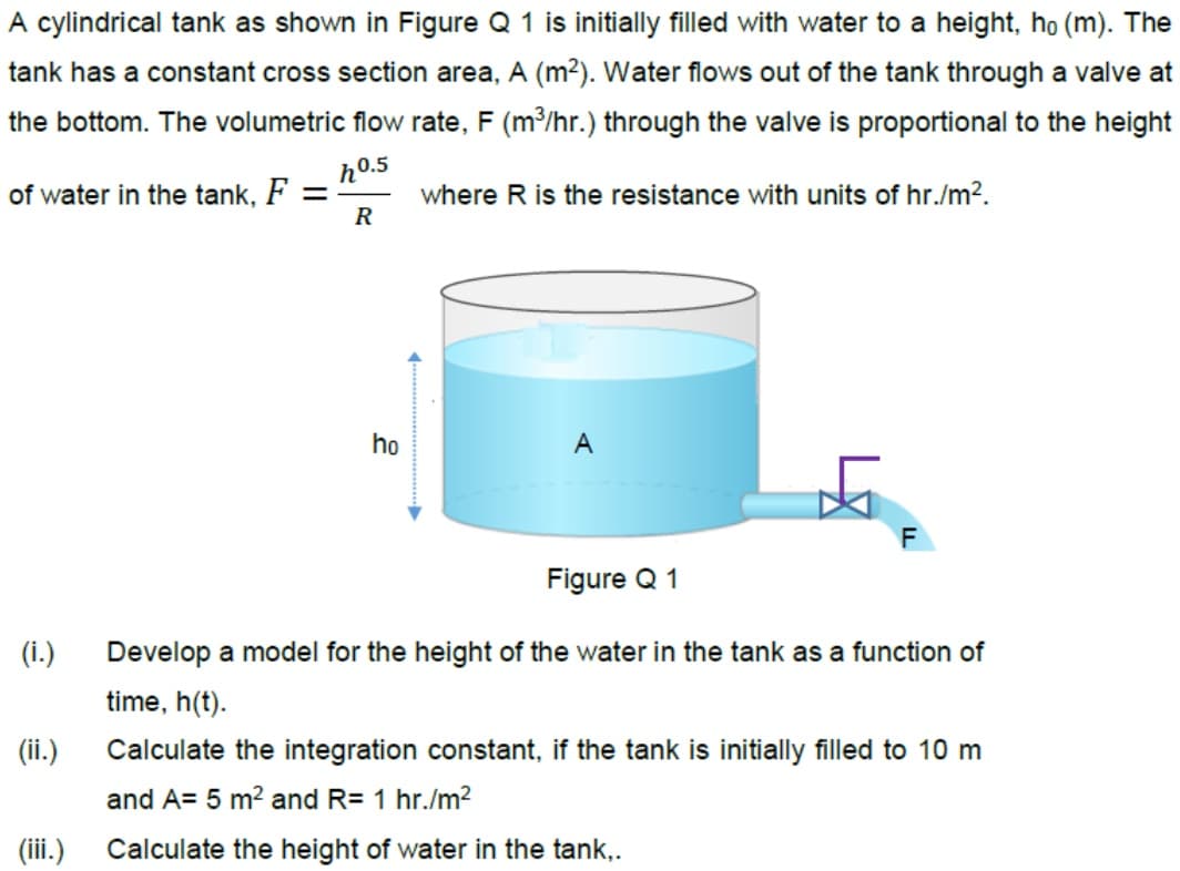 A cylindrical tank as shown in Figure Q 1 is initially filled with water to a height, họ (m). The
tank has a constant cross section area, A (m²). Water flows out of the tank through a valve at
the bottom. The volumetric flow rate, F (m³/hr.) through the valve is proportional to the height
ho.5
of water in the tank, F =
R
where R is the resistance with units of hr./m2.
ho
A
Figure Q 1
(i.)
Develop a model for the height of the water in the tank as a function of
time, h(t).
(ii.)
Calculate the integration constant, if the tank is initially filled to 10 m
and A= 5 m2 and R= 1 hr./m2
(iii.)
Calculate the height of water in the tank,.
