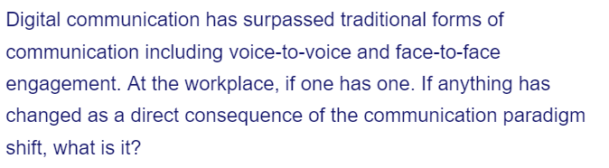 Digital communication has surpassed traditional forms of
communication including voice-to-voice and face-to-face
engagement. At the workplace, if one has one. If anything has
changed as a direct consequence of the communication paradigm
shift, what is it?