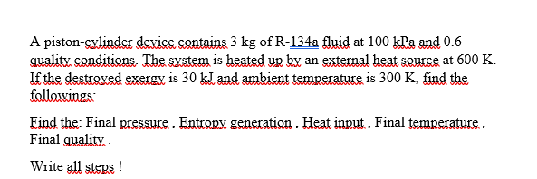 A piston-cylinder device contains 3 kg of R-134a fluid at 100 kPa and 0.6
quality conditions. The system is heated up by an external heat source at 600 K.
If the destroved exergy is 30 kl and ambient temperature is 300 K, find the
followings:
Eind the: Final pressure . Entropy generation. Heat input. Final temperature.
Final quality .
Write all steps !
