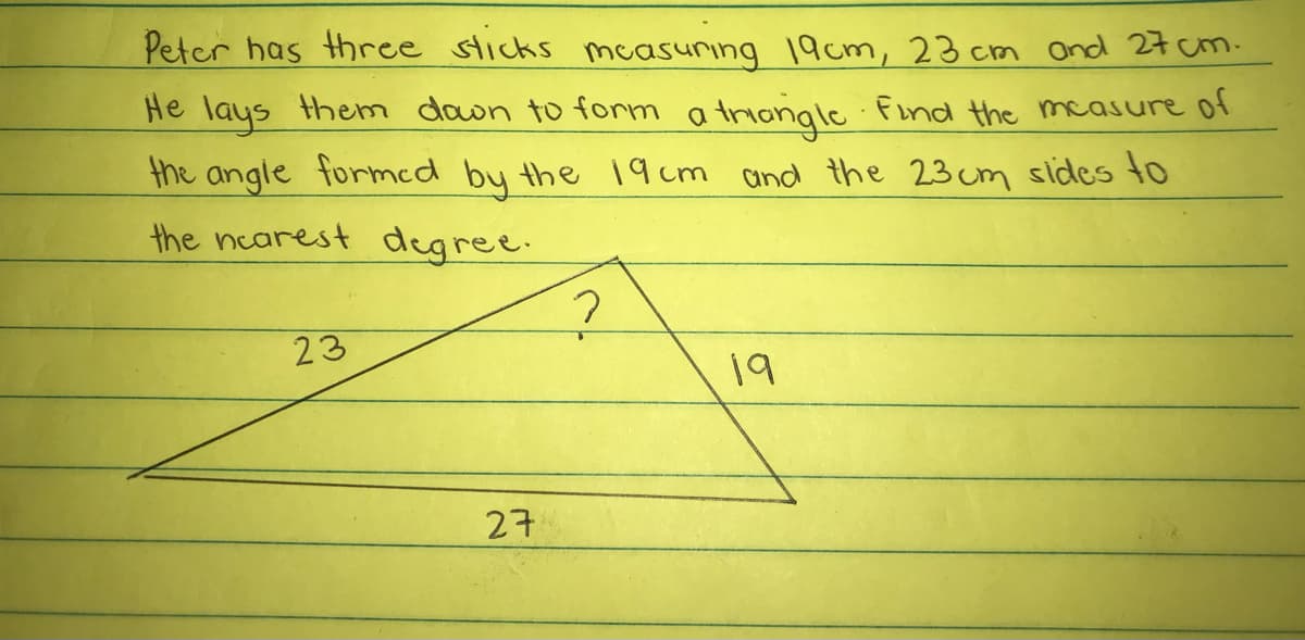 Peter has three sticks mcasurıng 19cm, 23 cm Ond 27 cm.
He lays them dawn to form a triongle Find the measure of
the angle formed by the 19cm and the 23 cm sides to
the ncarest degree.
23
19
27
