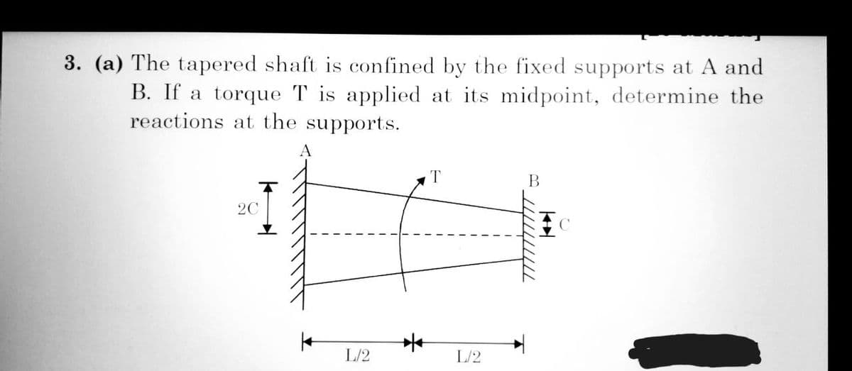 3. (a) The tapered shaft is confined by the fixed supports at A and
B. If a torque T is applied at its midpoint, determine the
reactions at the supports.
A
2C
L/2
*
T
L/2
B
7777777777