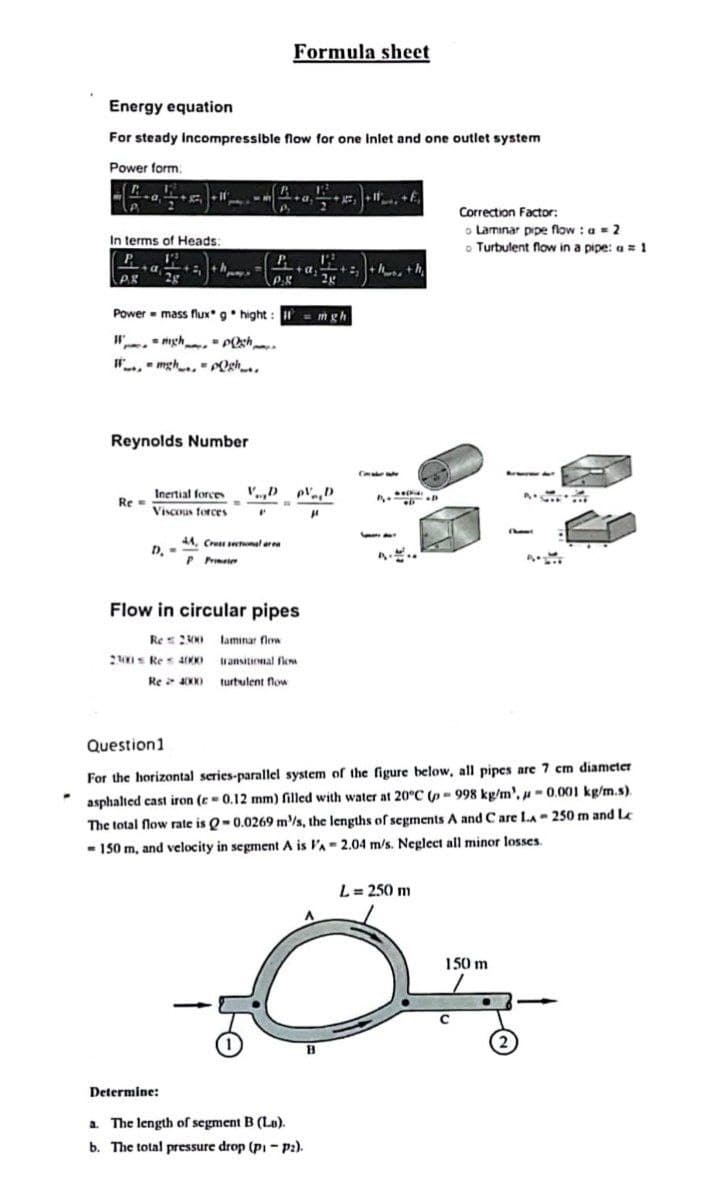 -
Energy equation
For steady incompressible flow for one Inlet and one outlet system
Power form:
W
A
In terms of Heads:
P
A
P.X 2g
sh
mgh, POR..
Reynolds Number
Re=
Power = mass flux g hight: = mgh
Wigh
P
Inertial forces V.,D
Viscous forces
P
D. -
Formula sheet
44, Cross sectional are
P Print
2100 Res 4000
+α +²₂++h₂
VDpVD
Flow in circular pipes
Re 2300 laminar flow
transitional flow
Re 4000 turbulent flow
2x
"
+1+E₁
Determine:
a. The length of segment B (La).
b. The total pressure drop (pi-P2).
Ch
Welke
PD
Levve Aut
L = 250 m
O
Correction Factor:
o Laminar pipe flow : a = 2
o Turbulent flow in a pipe: a = 1
150 m
с
Beter Au
Question 1
For the horizontal series-parallel system of the figure below, all pipes are 7 cm diameter
asphalted cast iron (r= 0.12 mm) filled with water at 20°C (- 998 kg/m', -0.001 kg/m.s).
The total flow rate is Q-0.0269 m/s, the lengths of segments A and Care LA-250 m and Le
- 150 m, and velocity in segment A is l'A- 2.04 m/s. Neglect all minor losses.
A
(hem
2
4.