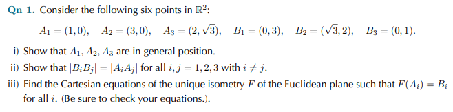 Qn 1. Consider the following six points in R2:
A 3 (1,0), Аз — (3, 0), Аз 3D (2, V3), В, — (0, 3), В, — (V3, 2), Вз — (0, 1).
i) Show that A1, A2, A3 are in general position.
ii) Show that |B;B;| = |A; A;| for all i, j = 1,2, 3 with i + j.
iii) Find the Cartesian equations of the unique isometry F of the Euclidean plane such that F(A;) = B;
for all i. (Be sure to check your equations.).
