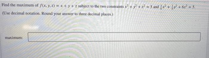 Find the maximum of f(x, y, z) = x + y + z subject to the two constraints x + y + z? = 5 and x + y + 6z? = 5.
(Use decimal notation. Round your answer to three decimal places.)
maximum:
