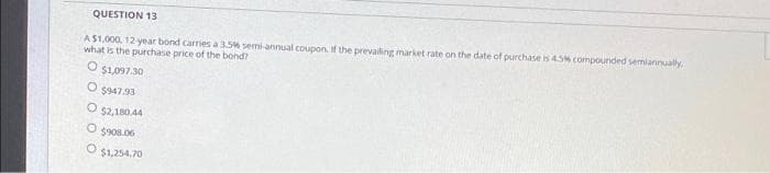 QUESTION 13
AS1.000, 12 year bond carries a 35% semi-annual coupon. if the prevaling market rate on the date of purchase is 45% compounded semiannually
what is the purchase price of the bond?
$1,097.30
$947.93
$2,180.44
O 5908.06
$1,254,70
