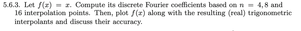 5.6.3. Let f(x)
16 interpolation points. Then, plot f(x) along with the resulting (real) trigonometric
interpolants and discuss their accuracy.
= x. Compute its discrete Fourier coefficients based on n = 4,8 and
