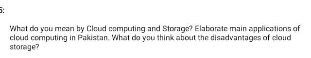 5:
What do you mean by Cloud computing and Storage? Elaborate main applications of
cloud computing in Pakistan. What do you think about the disadvantages of cloud
storage?
