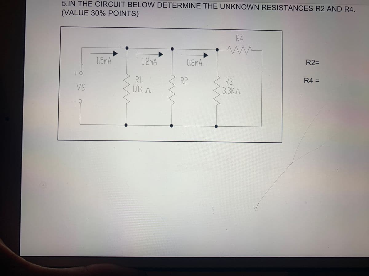 5.IN THE CIRCUIT BELOW DETERMINE THE UNKNOWN RESISTANCES R2 AND R4.
(VALUE 30% POINTS)
R4
1.5mA
1.2mA
0.8mA
R2=
R4 =
R1
1.0K n
R3
3.3Kn
R2
VS
