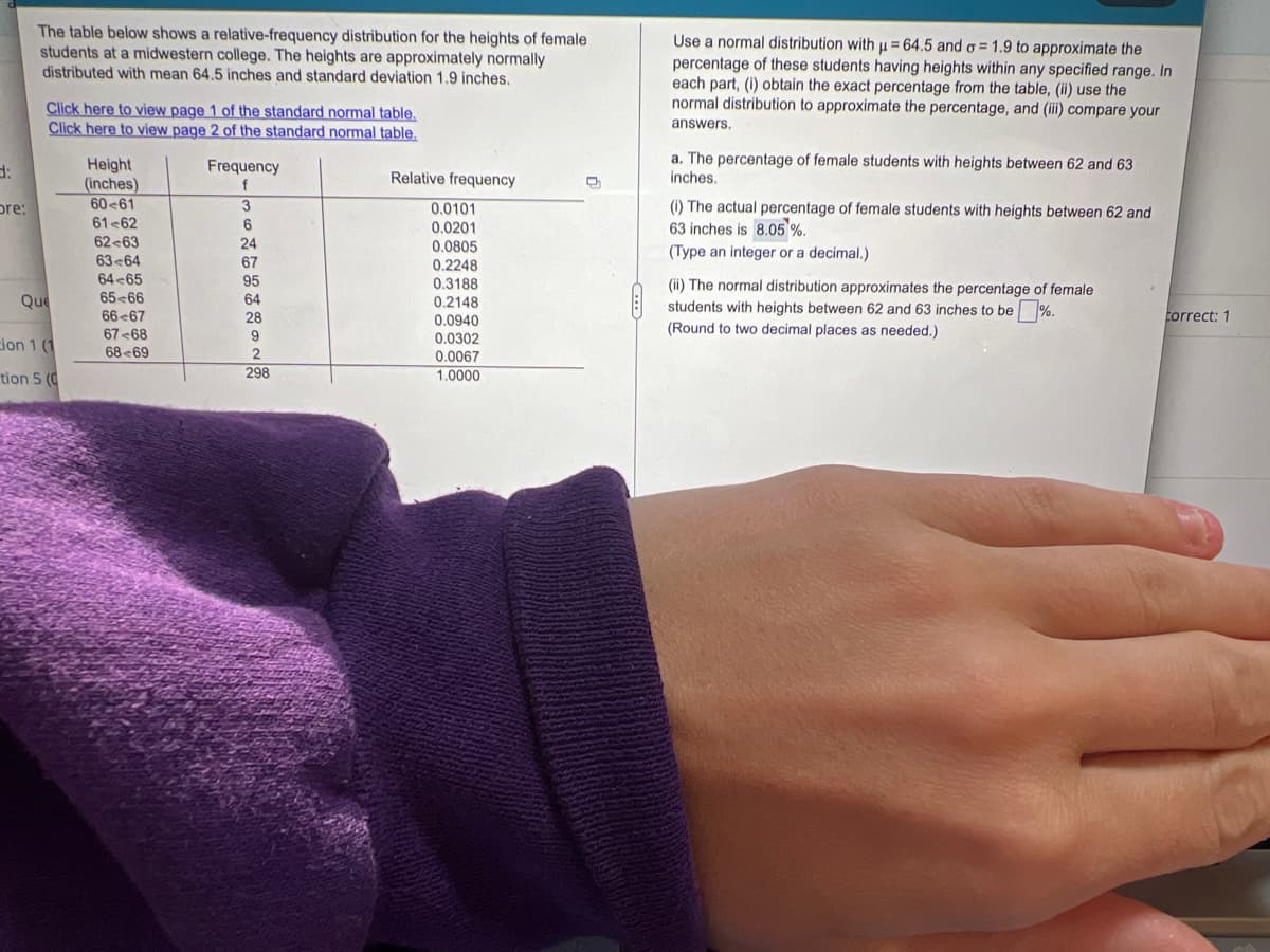 d:
bre:
The table below shows a relative-frequency distribution for the heights of female
students at a midwestern college. The heights are approximately normally
distributed with mean 64.5 inches and standard deviation 1.9 inches.
Click here to view page 1 of the standard normal table.
Click here to view page 2 of the standard normal table.
Height
(inches)
Frequency
f
Relative frequency
60-61
3
0.0101
61-62
6
0.0201
62-63
24
0.0805
63-64
67
0.2248
64-65
95
0.3188
65-66
64
0.2148
66 67
28
0.0940
67 68
9
0.0302
68 69
2
0.0067
298
1.0000
Que
cion 1 (1
tion 5 (0
Use a normal distribution with u = 64.5 and o= 1.9 to approximate the
H
percentage of these students having heights within any specified range. In
each part, (i) obtain the exact percentage from the table, (ii) use the
normal distribution to approximate the percentage, and (iii) compare your
answers.
a. The percentage of female students with heights between 62 and 63
inches.
(i) The actual percentage of female students with heights between 62 and
63 inches is 8.05%.
(Type an integer or a decimal.)
(ii) The normal distribution approximates the percentage of female
students with heights between 62 and 63 inches to be %.
(Round to two decimal places as needed.)
correct: 1