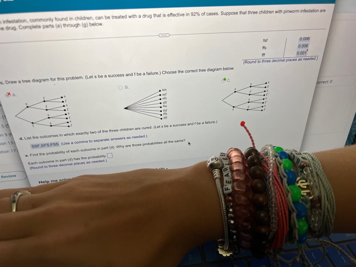 minfestation, commonly found in children, can be treated with a drug that is effective in 92% of cases. Suppose that three children with pinworm infestation are
ne drug. Complete parts (a) through (g) below.
fsf
0.006
fff
0.001
c. Draw a tree diagram for this problem. (Let s be a success and f be a failure.) Choose the correct tree diagram below.
(Round to three decimal places as needed.)
OB.
C.
$$$
ssf
sfs
sff
(1
fss
fsf
5 (5
ffs
fff
n 9 (6
d. List the outcomes in which exactly two of the three children are cured. (Lets be a success and f be a failure.)
on 13
SSF SFS,FSS (Use a comma to separate answers as needed.)
stion 17
e. Find the probability of each outcome in part (d). Why are those probabilities all the same?
Each outcome in part (d) has the probability.
(Round to three decimal places as needed.)
Review
Help me solve
FEARLESS
***
ffs
0.006
correct: 0