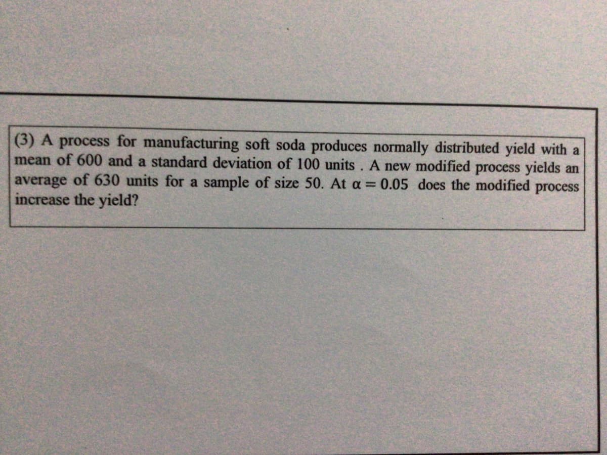 (3) A process for manufacturing soft soda produces normally distributed yield with a
mean of 600 and a standard deviation of 100 units. A new modified process yields an
average of 630 units for a sample of size 50. At a = 0.05 does the modified process
increase the yield?
%3D
