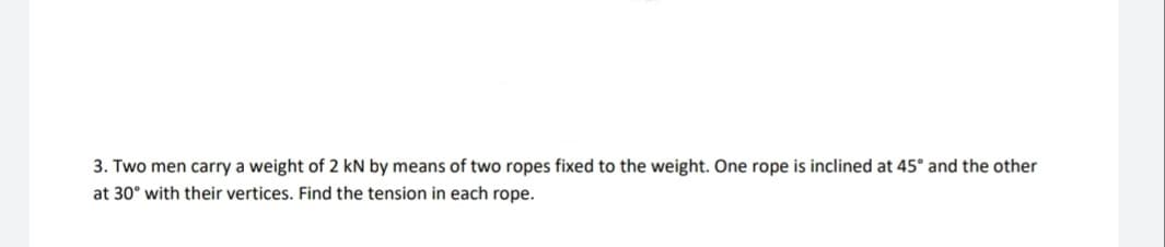 3. Two men carry a weight of 2 kN by means of two ropes fixed to the weight. One rope is inclined at 45° and the other
at 30° with their vertices. Find the tension in each rope.
