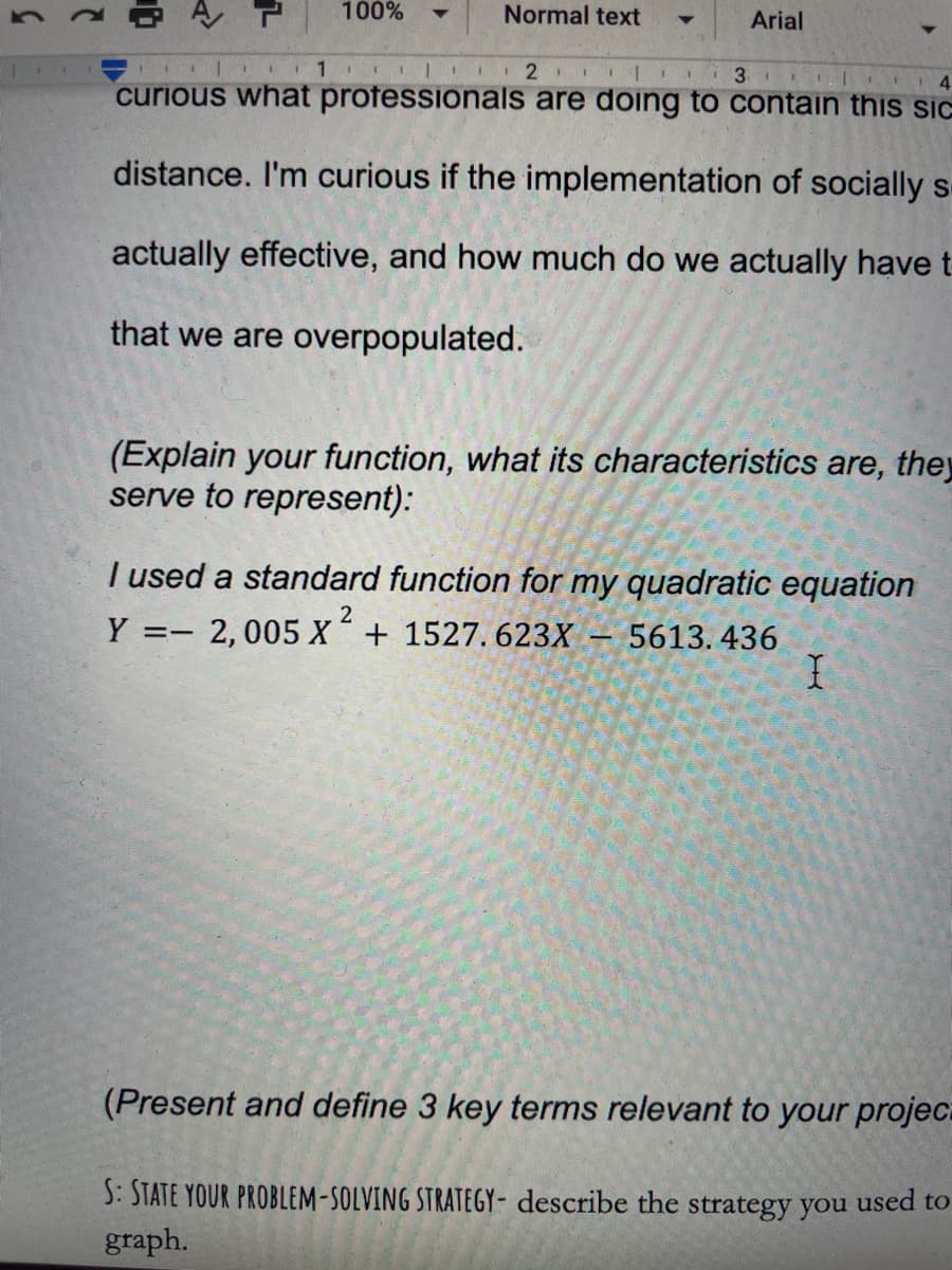 100%
Normal text
Arial
1 I 2 I 1 3
curious what professionals are doing to contain this sic
distance. I'm curious if the implementation of socially s
actually effective, and how much do we actually have t
that we are overpopulated.
(Explain your function, what its characteristics are, they
serve to represent):
I used a standard function for my quadratic equation
Y =-
2, 005 X + 1527. 623X – 5613. 436
(Present and define 3 key terms relevant to your projeca
S: STATE YOUR PROBLEM-SOLVING STRATEGY- describe the strategy you used to
graph.
