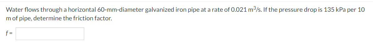 Water flows through a horizontal 60-mm-diameter galvanized iron pipe at a rate of 0.021 m³/s. If the pressure drop is 135 kPa per 10
m of pipe, determine the friction factor.
f =