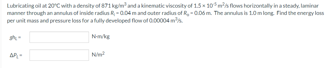 Lubricating oil at 20°C with a density of 871 kg/m³ and a kinematic viscosity of 1.5 x 105 m²/s flows horizontally in a steady, laminar
manner through an annulus of inside radius R₁ = 0.04 m and outer radius of R₂ = 0.06 m. The annulus is 1.0 m long. Find the energy loss
per unit mass and pressure loss for a fully developed flow of 0.00004 m³/s.
gh₁ =
APL =
N.m/kg
N/m²