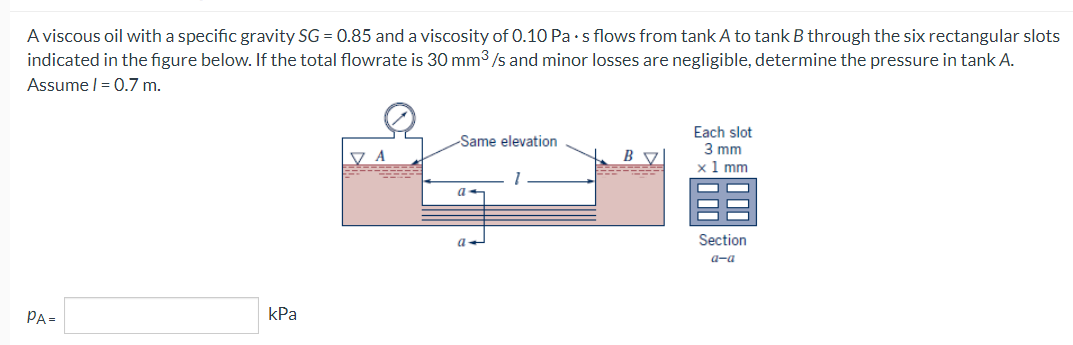 A viscous oil with a specific gravity SG = 0.85 and a viscosity of 0.10 Pa s flows from tank A to tank B through the six rectangular slots
indicated in the figure below. If the total flowrate is 30 mm³/s and minor losses are negligible, determine the pressure in tank A.
Assume | = 0.7 m.
PA=
kPa
VA
Same elevation
a
a
Each slot
3 mm
x 1 mm
Section
a-a