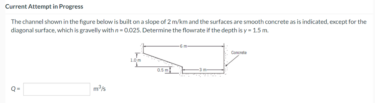 Current Attempt in Progress
The channel shown in the figure below is built on a slope of 2 m/km and the surfaces are smooth concrete as is indicated, except for the
diagonal surface, which is gravelly with n = 0.025. Determine the flowrate if the depth is y = 1.5 m.
Q=
m³/s
T
1.0 m
0.5 m
-6 m
3 m
Concrete