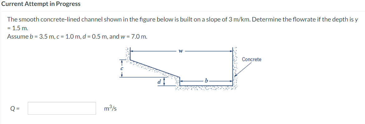 Current Attempt in Progress
The smooth concrete-lined channel shown in the figure below is built on a slope of 3 m/km. Determine the flowrate if the depth is y
= 1.5 m.
Assume b = 3.5 m, c = 1.0 m, d = 0.5 m, and w = 7.0 m.
ő
m³/s
d
Concrete