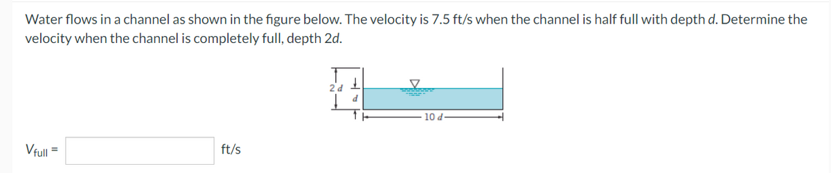 Water flows in a channel as shown in the figure below. The velocity is 7.5 ft/s when the channel is half full with depth d. Determine the
velocity when the channel is completely full, depth 2d.
Vfull
ft/s
2 d
↓
d
▼
10 d-