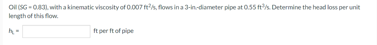 Oil (SG = 0.83), with a kinematic viscosity of 0.007 ft2/s, flows in a 3-in.-diameter pipe at 0.55 ft³/s. Determine the head loss per unit
length of this flow.
h₁ =
ft per ft of pipe