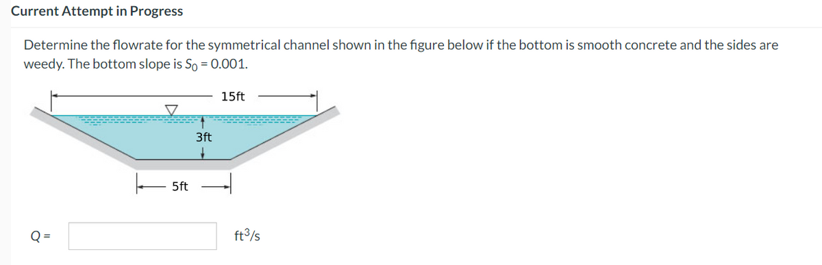 Current Attempt in Progress
Determine the flowrate for the symmetrical channel shown in the figure below if the bottom is smooth concrete and the sides are
weedy. The bottom slope is So = 0.001.
15ft
Q=
5ft
3ft
ft³/s