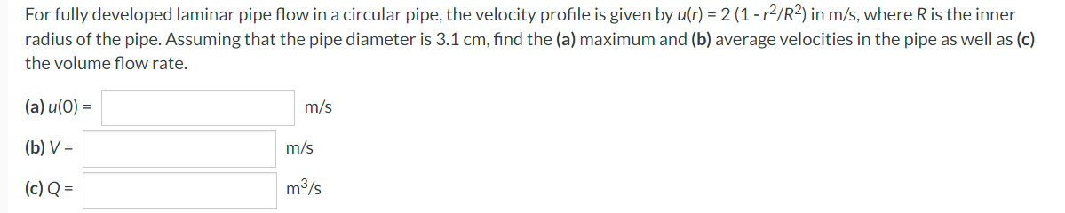 For fully developed laminar pipe flow in a circular pipe, the velocity profile is given by u(r) = 2 (1 - r²/R2) in m/s, where R is the inner
radius of the pipe. Assuming that the pipe diameter is 3.1 cm, find the (a) maximum and (b) average velocities in the pipe as well as (c)
the volume flow rate.
(a) u (0) =
(b) V=
(c) Q =
m/s
m/s
m³/s