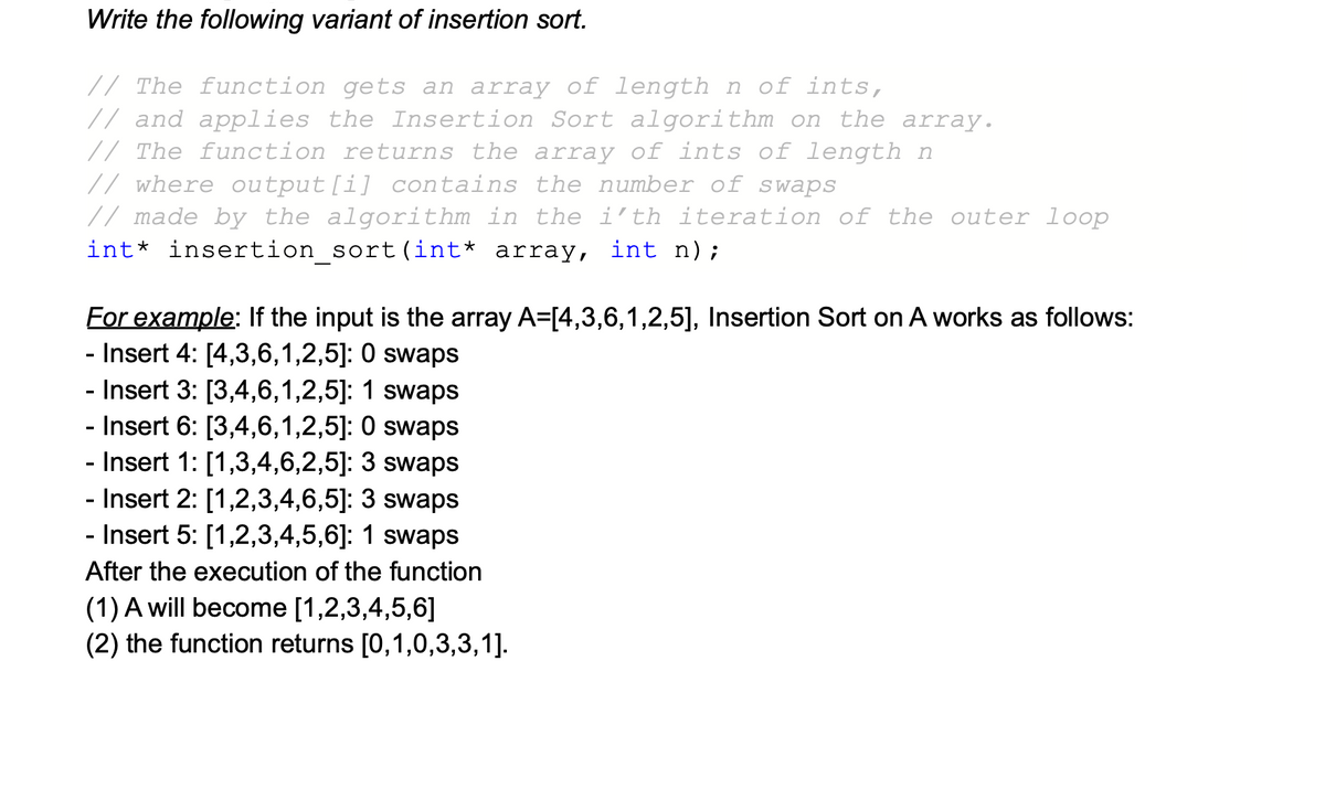 Write the following variant of insertion sort.
// The function gets an array of length n of ints,
// and applies the Insertion Sort algorithm on the array.
// The function returns the array of ints of length n
// where output [i] contains the number of swaps
// made by the algorithm in the i'th iteration of the outer loop
int* insertion_sort (int* array, int n);
For example: If the input is the array A=[4,3,6,1,2,5], Insertion Sort on A works as follows:
- Insert 4: [4,3,6,1,2,5]: 0 swaps
- Insert 3: [3,4,6,1,2,5]: 1 swaps
- Insert 6: [3,4,6,1,2,5]: 0 swaps
- Insert 1: [1,3,4,6,2,5]: 3 swaps
- Insert 2: [1,2,3,4,6,5]: 3 swaps
- Insert 5: [1,2,3,4,5,6]: 1 swaps
After the execution of the function
(1) A will become [1,2,3,4,5,6]
(2) the function returns [0,1,0,3,3,1].