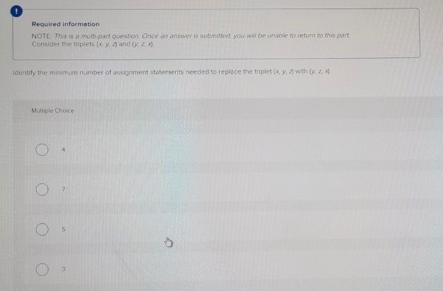 Required information
NOTE This is a mult-part guestion Once an answer is submitted, you will be uable to return to this part.
Consider the triplets (x. y. and (y. 2.
Identify the minimum number of assignment statenents needed to replace the triplet (X, y. with (yZ )
Multiple Choice
4
3.
in
