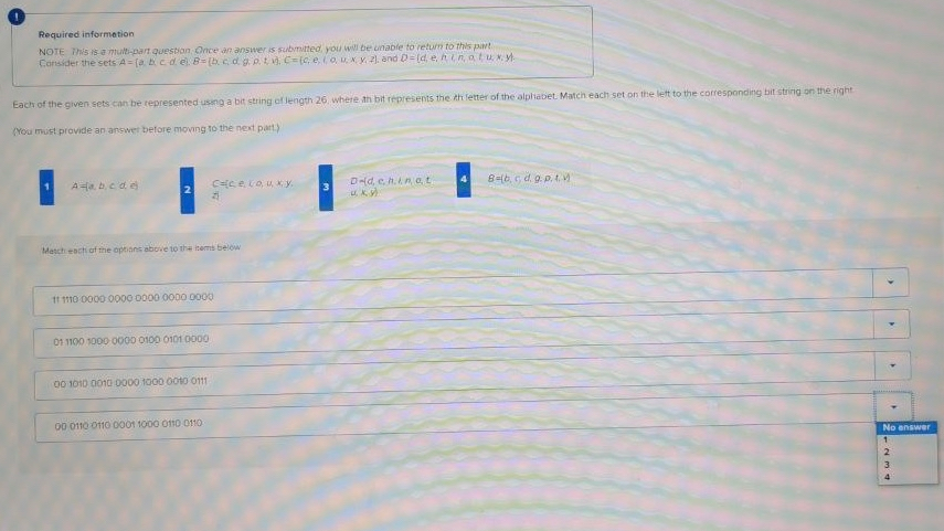 Required informetion
NOTE This is e multi-part question Once an answer is submitted you will be unable to return to this part
Consider the sets A= (a cd e B=(b c d g. p.t , C(c, eouN y. ), and D=[d, e, Ain,atux, M.
Each of the given sets can be represented usng a bit string of length 26. where ah bit represents the th letter of the alplhabet. Match each set on the lett to the corresponding bit string on the right
(You must provide an answer before moving to the next part.)
Dld, e h.n at
8=b, G d. 9.p. t
AHa. bcde
Masch eactiof the options above to the isems below
11 1110 0000 0000 0000 0000O 0000
01 1100 1000 0000 0100 0101 000
00 1010 0010 0000 1000 00o 011
00 0110 011G 0001 1000 o10 0110
No enswer
3.
4
