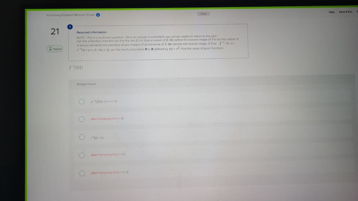 Seve & Exit
Saved
Proctoring Enabled Module 1Exam 6
Required information
NOTE This is a multi-part question Once an answer is submitted, you will be unable to return to this part
Let fbe a function from the set A to the set 8 Let Sbe a subset of B We define the inverse image of Sto be the subset of
A whose elements are precisely all pre-images of all elements of S. We denote the inverse image of S by (S), so
S- (a E A1 fa) e S Let fbe the function from R to R defined by f Find the value of given functions
2 ot02 41
(1})
Multple Choice
Math Processng Enore
Math Processing Error-(1)
Math Pracessing Error -1, 1)
21
