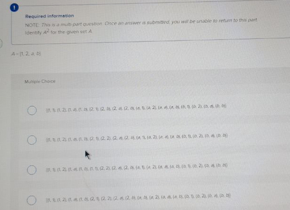 Required information
NOTE This is a multi part question Once an answer is submitted you will be unable to return to this part
Identify A for the given set A
A-L. 2 a b)
Multiple Choice
in .21. .(t2 1). (2. . (2. . (2, . (a. 1. (a. 2). (e . (a, b, (6, ). (b 2). (h. . (o, b)
in. . 1. 21. (1 . , .2. (2. 2). 2. . (2, . (0, 11. ta, 2). e a. lo bi. (b. 1. (b, 21. b, a (b. )
in (1. 2. t . In, .n. 1, (2, 2. (2. , (2. . (a. 1). (a 2). (a . la, . (a . (b. 2), (a, (b D)
(n 1. (1 21. (1. . (1. . (2. 1). (2. 21. (2, . 12. bi. a . (a 2). (a, a. la b. (b. 1 (0. 2. (b, a. (b, b)
