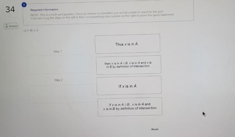 34
Required informetion
NOTE This is a muti part ouestion. Once an answer is submitted, you will be unable to return to this part
Click and drag the steps on the left to their corresponding step nümber on the right to prove the given statement.
0054 47
IAN CA
Thus x is in A.
Step 1
then x is in A nB, x is in A and x is
in B by definition of intersection
Step 2
If x is in A
If x is in An B, x is in A and
x is in B by definition of intersection.
Reset
