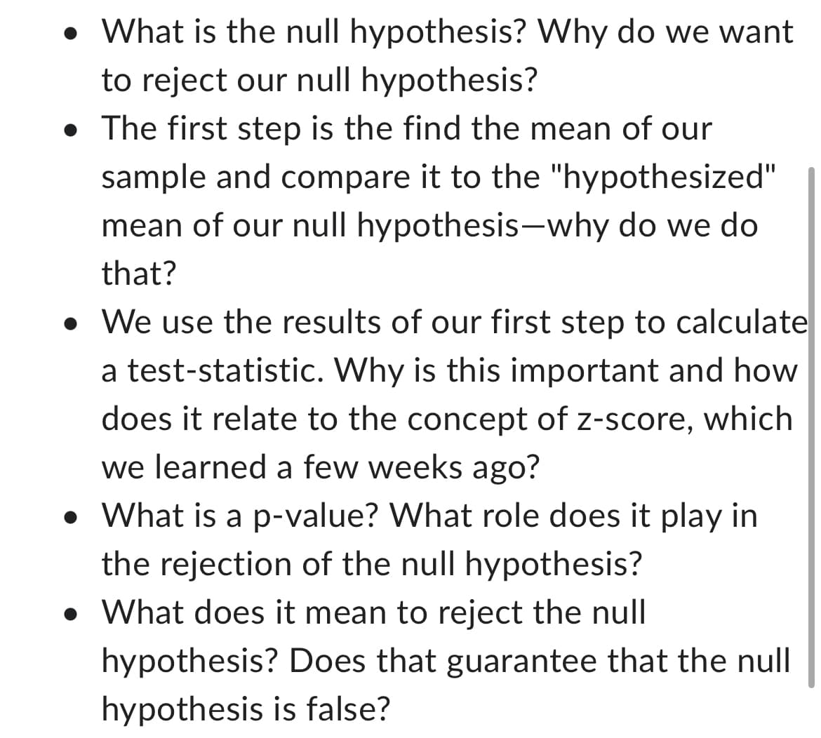 • What is the null hypothesis? Why do we want
to reject our null hypothesis?
• The first step is the find the mean of our
sample and compare it to the "hypothesized"
mean of our null hypothesis-why do we do
that?
• We use the results of our first step to calculate
a test-statistic. Why is this important and how
does it relate to the concept of z-score, which
we learned a few weeks ago?
• What is a p-value? What role does it play in
the rejection of the null hypothesis?
• What does it mean to reject the null
hypothesis? Does that guarantee that the null
hypothesis is false?