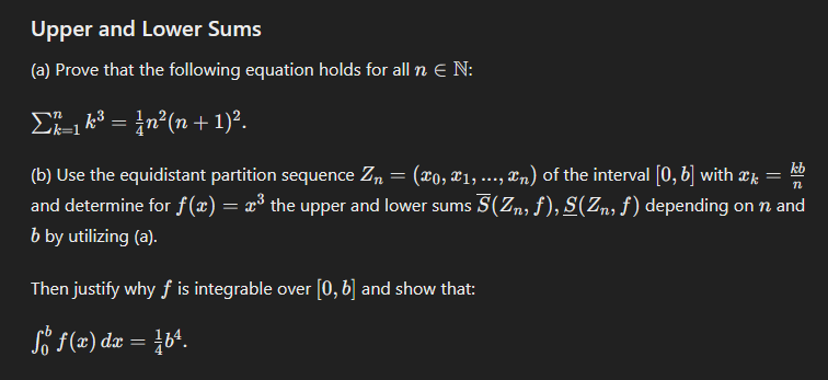 Upper and Lower Sums
(a) Prove that the following equation holds for all n Є N:
1 k³ = ¼n²(n + 1)².
Σ_163 =
k=1
(b) Use the equidistant partition sequence Zn = (x0,x1,...,xn) of the interval [0,6] with x
kb
n
and determine for f(x) = x³ the upper and lower sums 5(Zn, f), S(Zn, f) depending on n and
b by utilizing (a).
Then justify why f is integrable over [0,6] and show that:
So f(x) dx = b².