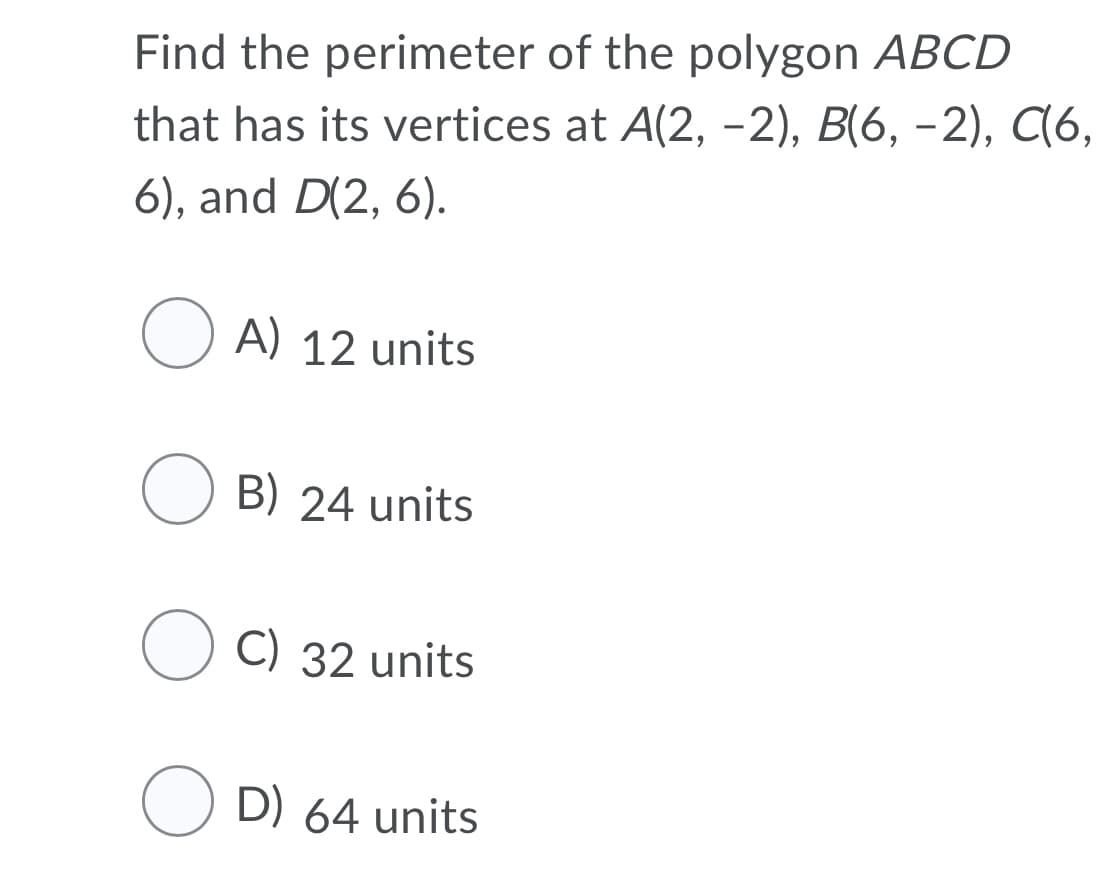 Find the perimeter of the polygon ABCD
that has its vertices at A(2, -2), B(6, -2), C(6,
6), and D(2, 6).
O A) 12 units
B) 24 units
C) 32 units
O D) 64 units
